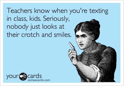 Your ecard meme: Teachers know when you're texting in class, kids. Seriously, nobody just looks at their crotch and smiles.